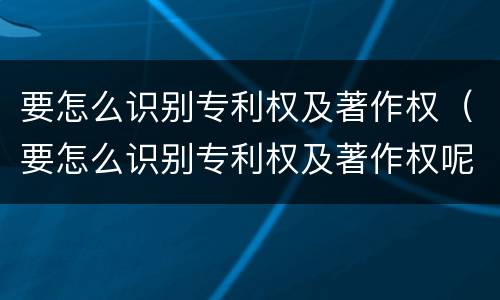 要怎么识别专利权及著作权（要怎么识别专利权及著作权呢）