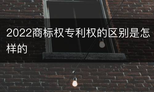 2022商标权专利权的区别是怎样的