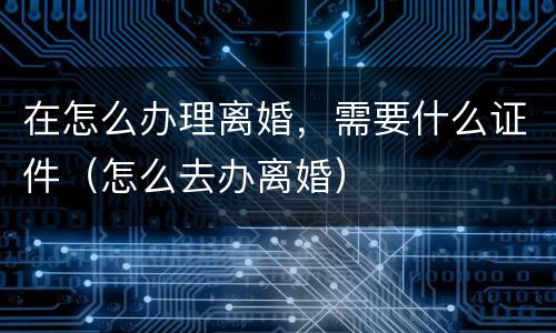 在怎么办理离婚，需要什么证件（怎么去办离婚）