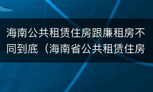 海南公共租赁住房跟廉租房不同到底（海南省公共租赁住房）