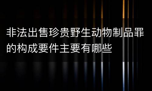 非法出售珍贵野生动物制品罪的构成要件主要有哪些