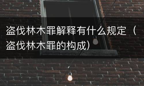盗伐林木罪解释有什么规定（盗伐林木罪的构成）