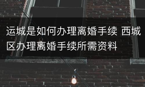 运城是如何办理离婚手续 西城区办理离婚手续所需资料