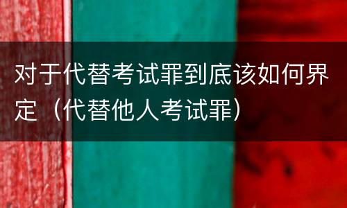 对于代替考试罪到底该如何界定（代替他人考试罪）