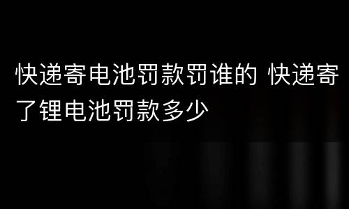 快递寄电池罚款罚谁的 快递寄了锂电池罚款多少