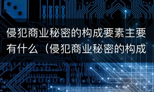 侵犯商业秘密的构成要素主要有什么（侵犯商业秘密的构成要件是什么）