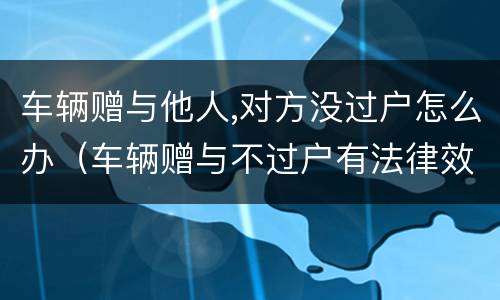 车辆赠与他人,对方没过户怎么办（车辆赠与不过户有法律效力吗）