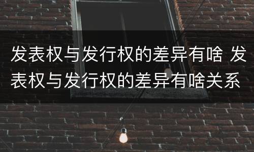 发表权与发行权的差异有啥 发表权与发行权的差异有啥关系