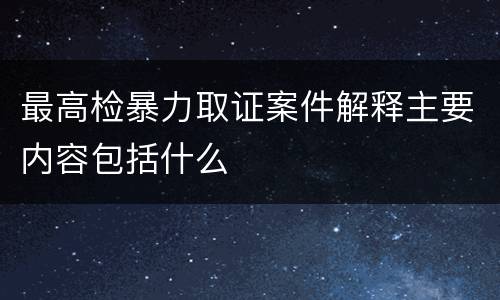 最高检暴力取证案件解释主要内容包括什么