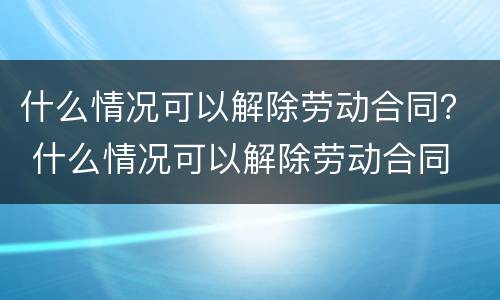 什么情况可以解除劳动合同？ 什么情况可以解除劳动合同