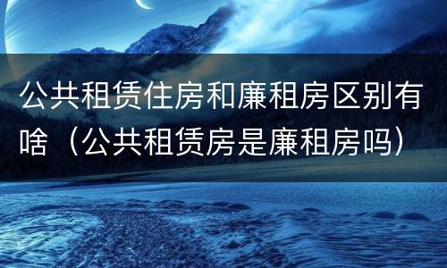 公共租赁住房和廉租房区别有啥（公共租赁房是廉租房吗）