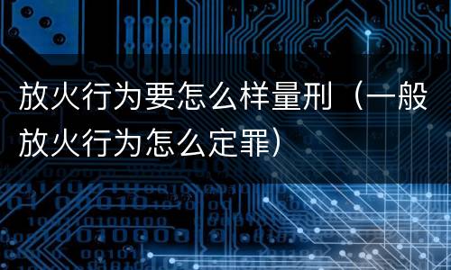 放火行为要怎么样量刑（一般放火行为怎么定罪）