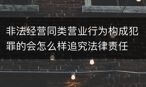 非法经营同类营业行为构成犯罪的会怎么样追究法律责任