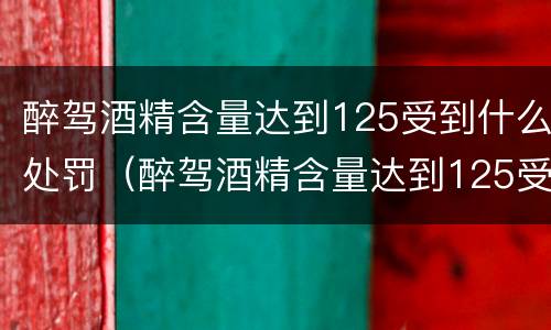 醉驾酒精含量达到125受到什么处罚（醉驾酒精含量达到125受到什么处罚呢）