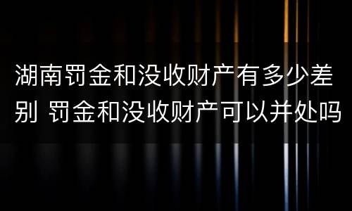 湖南罚金和没收财产有多少差别 罚金和没收财产可以并处吗