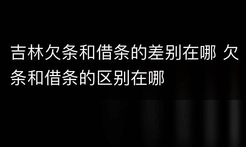 吉林欠条和借条的差别在哪 欠条和借条的区别在哪