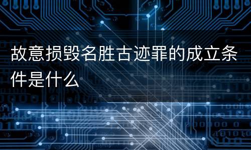 故意损毁名胜古迹罪的成立条件是什么