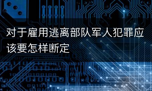 对于雇用逃离部队军人犯罪应该要怎样断定