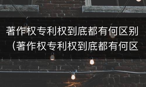 著作权专利权到底都有何区别（著作权专利权到底都有何区别呢）