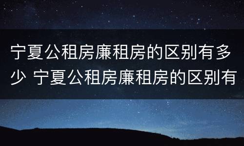 宁夏公租房廉租房的区别有多少 宁夏公租房廉租房的区别有多少个