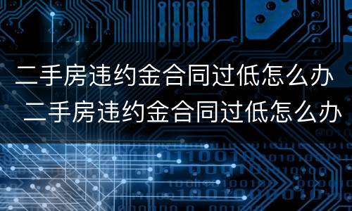 二手房违约金合同过低怎么办 二手房违约金合同过低怎么办呢