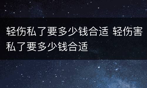 轻伤私了要多少钱合适 轻伤害私了要多少钱合适