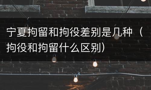 宁夏拘留和拘役差别是几种（拘役和拘留什么区别）