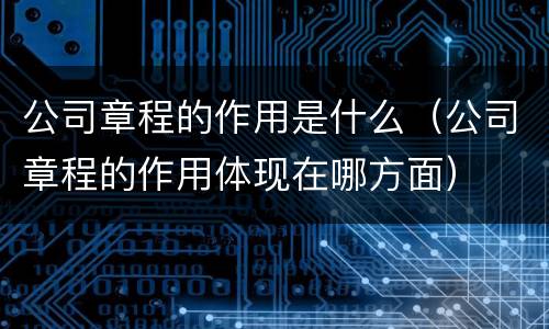 公司章程的作用是什么（公司章程的作用体现在哪方面）