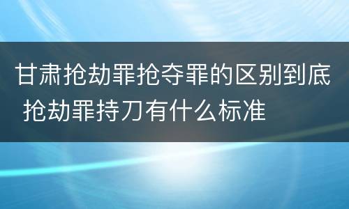 甘肃抢劫罪抢夺罪的区别到底 抢劫罪持刀有什么标准