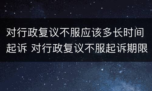 对行政复议不服应该多长时间起诉 对行政复议不服起诉期限