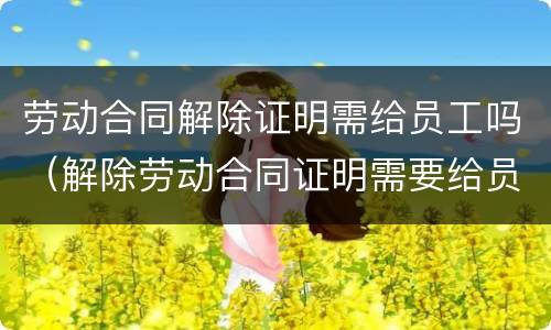 劳动合同解除证明需给员工吗（解除劳动合同证明需要给员工吗）