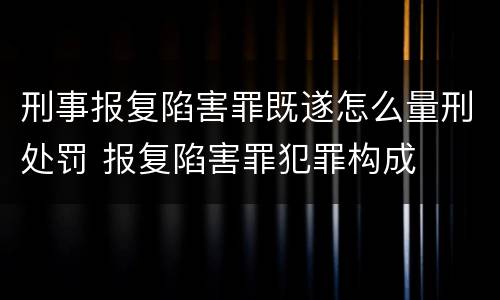 刑事报复陷害罪既遂怎么量刑处罚 报复陷害罪犯罪构成