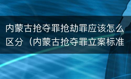 内蒙古抢夺罪抢劫罪应该怎么区分（内蒙古抢夺罪立案标准）