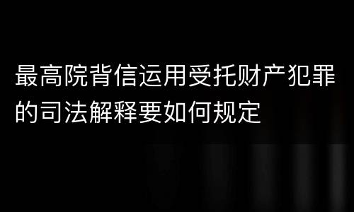 最高院背信运用受托财产犯罪的司法解释要如何规定