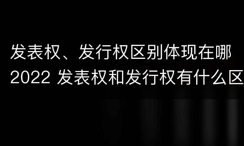 发表权、发行权区别体现在哪2022 发表权和发行权有什么区别