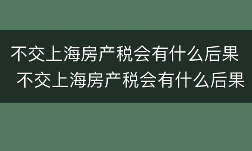 不交上海房产税会有什么后果 不交上海房产税会有什么后果嘛