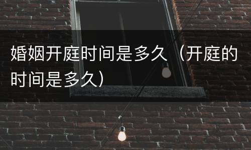 婚姻开庭时间是多久（开庭的时间是多久）