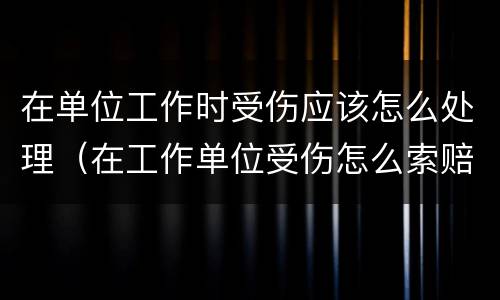 在单位工作时受伤应该怎么处理（在工作单位受伤怎么索赔）