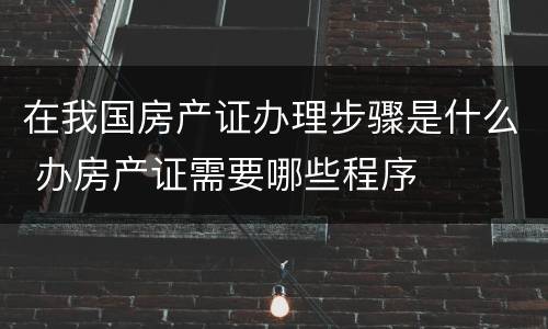 在我国房产证办理步骤是什么 办房产证需要哪些程序