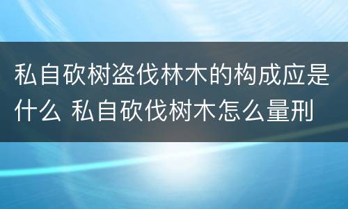 私自砍树盗伐林木的构成应是什么 私自砍伐树木怎么量刑