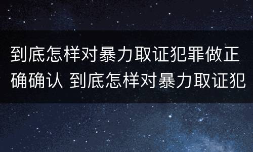 到底怎样对暴力取证犯罪做正确确认 到底怎样对暴力取证犯罪做正确确认的事情