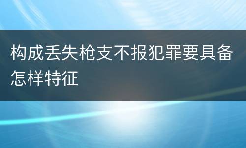 构成丢失枪支不报犯罪要具备怎样特征