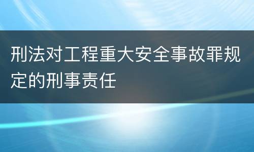 刑法对工程重大安全事故罪规定的刑事责任