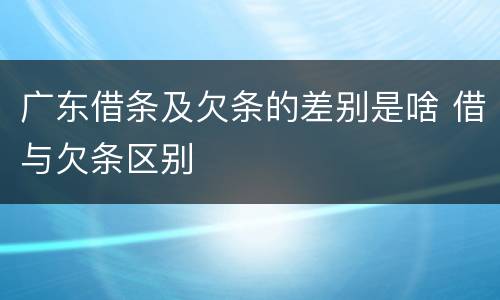 广东借条及欠条的差别是啥 借与欠条区别