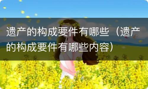遗产的构成要件有哪些（遗产的构成要件有哪些内容）