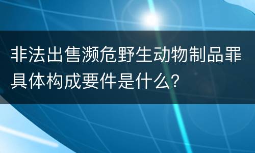 非法出售濒危野生动物制品罪具体构成要件是什么？