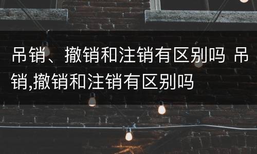 吊销、撤销和注销有区别吗 吊销,撤销和注销有区别吗