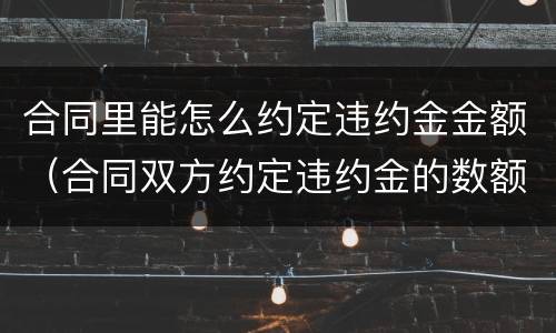 合同里能怎么约定违约金金额（合同双方约定违约金的数额和依据）