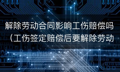 解除劳动合同影响工伤赔偿吗（工伤签定赔偿后要解除劳动合同吗）