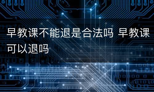 早教课不能退是合法吗 早教课可以退吗